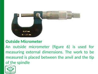 Outside Micrometer
An outside micrometer (figure 6) is used for
measuring external dimensions. The work to be
measured is placed between the anvil and the tip
of the spindle
 