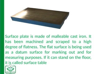 Surface plate is made of malleable cast iron. It
has been machined and scraped to a high
degree of flatness. The flat surface is being used
as a datum surface for marking out and for
measuring purposes. If it can stand on the floor,
it is called surface table
 
