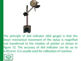 The principle of dial indicator (dial gauge) is that the
linear mechanical movement of the stylus is magnified
and transferred to the rotation of pointer as shown in
figure 12. The accuracy of dial indicator can be up to
0.001mm. It is usually used for calibration of machine.
 