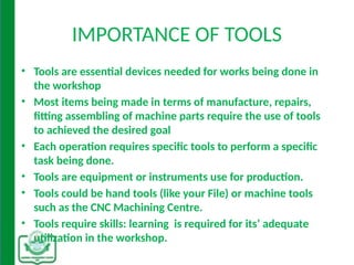 IMPORTANCE OF TOOLS
• Tools are essential devices needed for works being done in
the workshop
• Most items being made in terms of manufacture, repairs,
fitting assembling of machine parts require the use of tools
to achieved the desired goal
• Each operation requires specific tools to perform a specific
task being done.
• Tools are equipment or instruments use for production.
• Tools could be hand tools (like your File) or machine tools
such as the CNC Machining Centre.
• Tools require skills: learning is required for its’ adequate
utilization in the workshop.
 