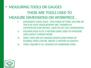 • MEASURING TOOLS OR GAUGES
THESE ARE TOOLS USED TO
MEASURE DIMENSIONS ON WORKPIECE .
i. ENGINEER’S STEEL RULE : THIS MADE OF STEEL ON ONE OF
THE FLAT FACE GRADUATIONS ARE MARKED IN
CENTIMETER AND INCHES. USED TO SET OUT DIMENSIONS.
ii. FOLDING RULE IS OF 2 METERS LONG USED TO MEASURE
AND LAYOUT LARGER WORK.
iii. STEEL TAPE ARE OF LONGER LENGTH AND MADE OF
FLEXIBLE STEEL CAN BE ABOVE 2 METERS IN LENGTH.
iv. STEEL SQUARE IT IS L-SHAPED OF HARDENED STEEL
 