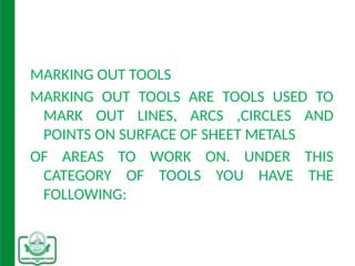 MARKING OUT TOOLS
MARKING OUT TOOLS ARE TOOLS USED TO
MARK OUT LINES, ARCS ,CIRCLES AND
POINTS ON SURFACE OF SHEET METALS
OF AREAS TO WORK ON. UNDER THIS
CATEGORY OF TOOLS YOU HAVE THE
FOLLOWING:
 