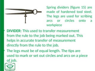 Spring dividers (figure 15) are
made of hardened tool steel.
The legs are used for scribing
arcs or circles onto a
workpiece
• DIVIDER: This used to transfer measurement
from the rule to the job being marked out. This
helps in accurate transfer of measurement
directly from the rule to the job.
• The legs must be of equal length. The tips are
used to mark or set out circles and arcs on a piece
of job.
.
 