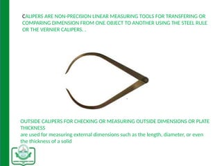 CALIPERS ARE NON-PRECISION LINEAR MEASURING TOOLS FOR TRANSFERING OR
COMPARING DIMENSION FROM ONE OBJECT TO ANOTHER USING THE STEEL RULE
OR THE VERNIER CALIPERS. .
OUTSIDE CALIPERS FOR CHECKING OR MEASURING OUTSIDE DIMENSIONS OR PLATE
THICKNESS
are used for measuring external dimensions such as the length, diameter, or even
the thickness of a solid
 