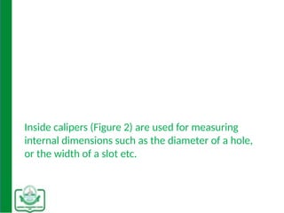 Inside calipers (Figure 2) are used for measuring
internal dimensions such as the diameter of a hole,
or the width of a slot etc.
 