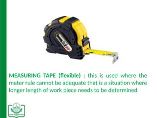 MEASURING TAPE (flexible) : this is used where the
meter rule cannot be adequate that is a situation where
longer length of work piece needs to be determined
 