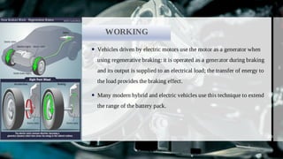 COMPONENTS
WORKING
Vehicles driven by electric motors use the motor as a generator when

using regenerative braking: it is operated as a generator during braking
and its output is supplied to an electrical load; the transfer of energy to
the load provides the braking effect.
Many modern hybrid and electric vehicles use this technique to extend

the range of the battery pack.
 