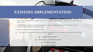 EXISTING IMPLEMENTATION
Many metro, High speed train applications have surfaced in Japan, France, India, New Zealand, England
•
and Germany.
The SKODA transportation is producing electric trams equipped with regenerative braking system;
•
which are widely being used across Europe.
Some of vechicles using regenerative brake :-
•
The electric car manufacturing giant TESLA, equipped most of its models with regenerative braking
a)
system.
AUDIE-TRON, BMW 18
b)
MG ZS EV and HYUNDAI KONA
c)
TOYOTA PRIUS
d)
FORD FUSION
e)
 