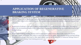 APPLICATION OF REGENERATIVE
BRAKING SYSTEM
The most common application of regenerative braking is in electric vehicles (EVs) and hybrid electric vehicles

(HEVs). When a driver applies the brakes, the system converts the vehicle's kinetic energy into electrical energy,
which is then stored in the vehicle's battery. This process helps to extend the vehicle's range and improve fuel
efficiency.
Regenerative braking is also used in public transportation systems like buses and bullet trains. This helps to

reduce the environmental impact of the transportation fleet by recovering energy that would otherwise be lost
during braking.
Regenerative braking systems are also used in applications where motors drive loads, such as in electric

elevators, cranes, and hoists. This helps to control the speed of the motor and to recover energy during braking.
Regenerative braking is also used in other applications, such as on bicycles, and in industrial settings where it

can help to recover energy from braking processes.
•
 