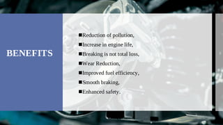 BENEFITS
Reduction of pollution,

Increase in engine life,

Breaking is not total loss,

Wear Reduction,

Improved fuel efficiency,

Smooth braking,

Enhanced safety.

 