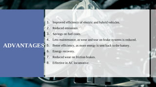 Improved efficiency of electric and hybrid vehicles.
1.
Reduced emissions.
2.
Savings on fuel costs.
3.
Less maintenance, as wear and tear on brake systems is reduced.
4.
Better efficiency, as more energy is sent back to the battery.
5.
Energy recovery.
6.
Reduced wear on friction brakes.
7.
Effective in AC locomotive.
8.
ADVANTAGES
 
