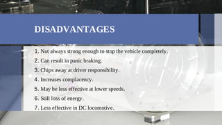 DISADVANTAGES
Not always strong enough to stop the vehicle completely.
1.
Can result in panic braking.
2.
Chips away at driver responsibility.
3.
Increases complacency.
4.
May be less effective at lower speeds.
5.
Still loss of energy.
6.
Less effective in DC locomotive.
7.
 