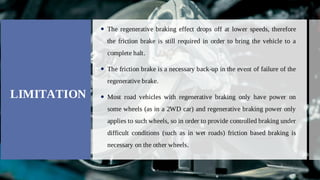 LIMITATION
The regenerative braking effect drops off at lower speeds, therefore

the friction brake is still required in order to bring the vehicle to a
complete halt.
The friction brake is a necessary back-up in the event of failure of the

regenerative brake.
Most road vehicles with regenerative braking only have power on

some wheels (as in a 2WD car) and regenerative braking power only
applies to such wheels, so in order to provide controlled braking under
difficult conditions (such as in wet roads) friction based braking is
necessary on the other wheels.
 
