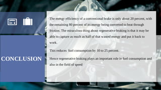 CONCLUSION
The energy efficiency of a conventional brake is only about 20 percent, with
the remaining 80 percent of its energy being converted to heat through
friction. The miraculous thing about regenerative braking is that it may be
able to capture as much as half of that wasted energy and put it back to
work.
This reduces fuel consumption by 10 to 25 percent.
Hence regenerative braking plays an important role in fuel consumption and
also in the field of speed
 