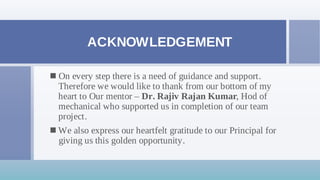 ACKNOWLEDGEMENT
On every step there is a need of guidance and support.

Therefore we would like to thank from our bottom of my
heart to Our mentor – Dr. Rajiv Rajan Kumar, Hod of
mechanical who supported us in completion of our team
project.
We also express our heartfelt gratitude to our Principal for

giving us this golden opportunity.
 