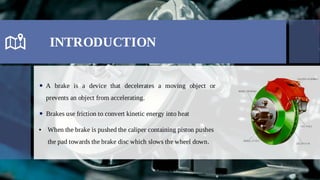 INTRODUCTION
A brake is a device that decelerates a moving object or

prevents an object from accelerating.
Brakes use friction to convert kinetic energy into heat

When the brake is pushed the caliper containing piston pushes
•
the pad towards the brake disc which slows the wheel down.
 