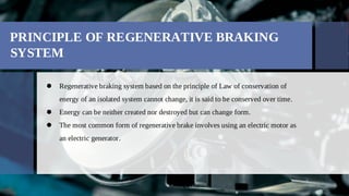 PRINCIPLE OF REGENERATIVE BRAKING
SYSTEM
Regenerative braking system based on the principle of Law of conservation of

energy of an isolated system cannot change, it is said to be conserved over time.
Energy can be neither created nor destroyed but can change form.

The most common form of regenerative brake involves using an electric motor as

an electric generator.
 