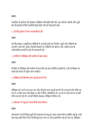 उत्तर
नजदीक से एर्रेस्ट को देिकर लेखिका भौंचक्की रही गई। र्ह एर्रेस्ट ल्होत्से और नुत्से
की ऊ
ाँ चाइयों से ग्रघरी बर्फ़ीली ढेढी-मेढी नदी को ग्रनहारती रही।
2. डॉ मीनू मेहता ने क्ा जानकाररयां दीं?
उत्तर
डॉ मीनू मेहता अल्मुग्रनयम सीग्रढयों से अस्थाई पुलों का ग्रनमा़ण, लट्ों और रखियों का
उपयोग, बफ
़ की आडी -ग्रतरछी दीर्ारों पर रखियों को बााँधना और अग्रिम दाल क
े
अग्रभयांग्रिक कायो क
े बारे में जानकारी दी।
3. तेनग्रजंग ने लेखिका की तारीर्फ में क्ा कहा?
उत्तर
तेनग्रजंग ने लेखिका की तारीर्फ में कहा ग्रक र्ह एक पऱ्तीय लडकी है। उसे तो ग्रििर पर
पहले ही प्रयास में पहुाँच जाना चाग्रहए।
4. लेखिका को ग्रकनक
े साथ चढाई करनी थी?
उत्तर
लेखिका को अपने दल तथा जय और मीनू क
े साथ चढाई करनी थी। परन्तु र्े लोग पीछे रह
गए थे। उनक
े पास भारी बोझ था और र्े ग्रबना ऑक्सीजन क
े आ रहे थे। इस कारण उनकी
गग्रत कम हो गई थी। उनकी खस्थग्रत देिकर लेखिका ग्रचंग्रतत थी।
5. लोपसांग ने तंबू का रास्ता क
ै से सार्फ ग्रकया?
उत्तर
लोपसांगने अपनी खस्वस छुरी की सहायता से तंबू का रास्ता सार्फ ग्रकया क्ोंग्रक तंबू क
े रास्ते
एक बडा बर्फ
़ ग्रपंड ग्रगरने से ग्रहमपुंज बन गया था और इससे क
ैं प नष्ट हो गया था, लेखिका
 