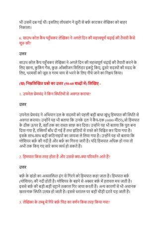 भी उसमें दब गई थीं। इसग्रलए लोपसांग ने छुरी से बर्फ
़ काटकर लेखिका को बाहर
ग्रनकाला।
6. साउथ कोल क
ैं प पहुाँचकर लेखिका ने अगले ग्रदन की महत्त्वपूण़ चढाई की तैयारी क
ै से
िुरु की?
उत्तर
साउथ कोल क
ैं प पहुाँचकर लेखिका ने अगले ग्रदन की महत्त्वपूण़ चढाई की तैयारी करने क
े
ग्रलए िाना, क
ु ग्रक
ं ग गैस, क
ु छ ऑक्सीजन ग्रसग्रलंडर इकट्े ग्रकए, दूसरे सदस्ों की मदद क
े
ग्रलए, थरमसों को जूस र् गरम चाय से भरने क
े ग्रलए नीचे जाने का ग्रनश्चय ग्रकया।
(ि) निम्ननिखित प्रश्न का उत्तर (50-60 शब्नों में) निखिए -
1. उपनेता प्रेमचंद ने ग्रकन खस्थग्रतयों से अर्गत कराया?
उत्तर
उपनेता प्रेमचंद ने अग्रभयान दल क
े सदस्ों को पहली बडी बाधा िुंभु ग्रहमपात की खस्थग्रत से
अर्गत कराया। उन्ोंने यह भी बताया ग्रक उनक
े दल ने क
ैं प-एक (6000 मीटर),जो ग्रहमपात
क
े ठीक ऊपर है, र्हााँ तक का रास्ता सार्फ कर ग्रदया। उन्ोंने यह भी बताया ग्रक पुल बना
ग्रदया गया है, रखियााँ बााँध दी गई हैं तथा झंग्रडयों से रास्ते को ग्रचग्रित कर ग्रदया गया है।
इसक
े साथ-साथ बडी कग्रठनाइयों का जायजा ले ग्रलया गया है। उन्ोंने यह भी बताया ग्रक
ग्लेग्रियर बर्फ
़ की नदी है और बर्फ
़ का ग्रगरना जारी है। यग्रद ग्रहमपात अग्रधक हो गया तो
अभी तक ग्रकए गए सारे काम व्यथ़ हो सकते हैं।
2. ग्रहमपात ग्रकस तरह होता है और उससे क्ा-क्ा पररर्त़न आते हैं?
उत्तर
बर्फ
़ क
े िंडो का अव्यर्खस्थत ढंग से ग्रगरने को ग्रहमपात कहा जाता है। ग्रहमपात बर्फ
़
(ग्लेग्रियर) की नदी होती है। ग्लेग्रियर क
े बहने से अक्सर बर्फ
़ में हलचल मच जाती है।
इससे बर्फ
़ की बडी-बडी च
़ ट्टाने तत्काल ग्रगर जाया करती हैं। अन्य कारणों से भी अचानक
ितरनाक खस्थग्रत उत्पन्न हो जाती है। इससे धरातल पर बडी चौडी दरारें पड जाती हैं।
3. लेखिका क
े तम्बू में ग्रगरे बर्फ
़ ग्रपंड का र्ण़न ग्रकस तरह ग्रकया गया?
 