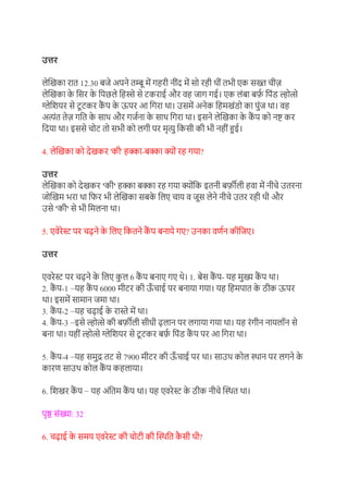 उत्तर
लेखिका रात 12.30 बजे अपने तम्बू में गहरी नींद में सो रही थीं तभी एक सख्त चीज़
लेखिका क
े ग्रसर क
े ग्रपछले ग्रहिे से टकराई और र्ह जाग गई। एक लंबा बर्फ
़ ग्रपंड ल्होत्से
ग्लेग्रियर से टूटकर क
ैं प क
े ऊपर आ ग्रगरा था। उसमें अनेक ग्रहमिंडो का पुंज था। र्ह
अत्यंत तेज़ गग्रत क
े साथ और गज़ना क
े साथ ग्रगरा था। इसने लेखिका क
े क
ैं प को नष्ट कर
ग्रदया था। इससे चोट तो सभी को लगी पर मृत्यु ग्रकसी की भी नहीं हुई।
4. लेखिका को देिकर 'की' हक्का-बक्का क्ों रह गया?
उत्तर
लेखिका को देिकर 'की' हक्का बक्का रह गया क्ोंग्रक इतनी बर्फ़ीली हर्ा में नीचे उतरना
जोखिम भरा था ग्रफर भी लेखिका सबक
े ग्रलए चाय र् जूस लेने नीचे उतर रही थी और
उसे 'की' से भी ग्रमलना था।
5. एर्ेरेस्ट पर चढने क
े ग्रलए ग्रकतने क
ैं प बनाये गए? उनका र्ण़न कीग्रजए।
उत्तर
एर्रेस्ट पर चढने क
े ग्रलए क
ु ल 6 क
ैं प बनाए गए थे। 1. बेस क
ैं प- यह मुख्य क
ैं प था।
2. क
ैं प-1 −यह क
ैं प 6000 मीटर की ऊ
ाँ चाई पर बनाया गया। यह ग्रहमपात क
े ठीक ऊपर
था। इसमें सामान जमा था।
3. क
ैं प-2 −यह चढाई क
े रास्ते में था।
4. क
ैं प-3 −इसे ल्होत्से की बर्फ़ीली सीधी ढलान पर लगाया गया था। यह रंगीन नायलॉन से
बना था। यहीं ल्होत्से ग्लेग्रियर से टूटकर बर्फ
़ ग्रपंड क
ैं प पर आ ग्रगरा था।
5. क
ैं प-4 −यह समुद्र तट से 7900 मीटर की ऊ
ाँ चाई पर था। साउथ कोल स्थान पर लगने क
े
कारण साउथ कोल क
ैं प कहलाया।
6. ग्रििर क
ैं प − यह अंग्रतम क
ैं प था। यह एर्रेस्ट क
े ठीक नीचे खस्थत था।
पृष्ठ संख्या: 32
6. चढाई क
े समय एर्रेस्ट की चोटी की खस्थग्रत क
ै सी थी?
 