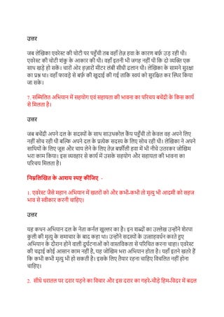 उत्तर
जब लेखिका एर्रेस्ट की चोटी पर पहुाँची तब र्हााँ तेज़ हर्ा क
े कारण बर्फ
़ उड रही थी।
एर्रेस्ट की चोटी िंक
ु क
े आकार की थी। र्हााँ इतनी भी जगह नहीं थी ग्रक दो व्यखि एक
साथ िडे हो सक
ें । चारों ओर हज़ारों मीटर लंबी सीधी ढलान थी। लेखिका क
े सामने सुरक्षा
का प्रश्न था। र्हााँ फार्डे से बर्फ
़ की िुदाई की गई ताग्रक स्वयं को सुरग्रक्षत कर खस्थर ग्रकया
जा सक
े ।
7. सखिग्रलत अग्रभयान में सहयोग एर्ं सहायता की भार्ना का पररचय बचेंद्री क
े ग्रकस काय़
से ग्रमलता है।
उत्तर
जब बचेंद्री अपने दल क
े सदस्ों क
े साथ साउथकोल क
ैं प पहुाँची तो क
े र्ल र्ह अपने ग्रलए
नहीं सोच रही थी बखल्क अपने दल क
े प्रत्येक सदस् क
े ग्रलए सोच रही थी। लेखिका ने अपने
साग्रथयों क
े ग्रलए जूस और चाय लेने क
े ग्रलए तेज़ बर्फ़ीली हर्ा में भी नीचे उतरकर जोखिम
भरा काम ग्रकया। इस व्यर्हार से काय़ में उसक
े सहयोग और सहायता की भार्ना का
पररचय ग्रमलता है।
निम्ननिखित क
े आशय स्पष्ट कीनिए -
1. एर्रेस्ट जैसे महान अग्रभयान में ितरों को और कभी-कभी तो मृत्यु भी आदमी को सहज
भार् से स्वीकार करनी चाग्रहए।
उत्तर
यह कथन अग्रभयान दल क
े नेता कऩल िुल्लर का है। इन िब्ों का उल्लेि उन्ोंने िेरपा
क
ु ली की मृत्यु क
े समाचार क
े बाद कहा था। उन्ोंने सदस्ों क
े उत्साहर्ध़न करते हुए
अग्रभयान क
े दौरान होने र्ाली दुघ़टनाओं को र्ास्तग्रर्कता से पररग्रचत करना चाहा। एर्रेस्ट
की चढाई कोई आसान काम नहीं है, यह जोखिम भरा अग्रभयान होता है। यहााँ इतने ितरे हैं
ग्रक कभी कभी मृत्यु भी हो सकती है। इसक
े ग्रलए तैयार रहना चाग्रहए ग्रर्चग्रलत नहीं होना
चाग्रहए।
2. सीधे धरातल पर दरार पडने का ग्रर्चार और इस दरार का गहरे-चौडे ग्रहम-ग्रर्दर में बदल
 