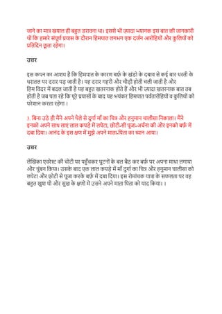 जाने का माि ियाल ही बहुत डरार्ना था। इससे भी ज़्यादा भयानक इस बात की जानकारी
थी ग्रक हमारे संपूण़ प्रयास क
े दौरान ग्रहमपात लगभग एक दज़न आरोग्रहयों और क
ु ग्रलयों को
प्रग्रतग्रदन छ
ू ता रहेगा।
उत्तर
इस कथन का आिय है ग्रक ग्रहमपात क
े कारण बर्फ
़ क
े िंडो क
े दबार् से कई बार धरती क
े
धरातल पर दरार पड जाती है। यह दरार गहरी और चौडी होती चली जाती है और
ग्रहम ग्रर्दर में बदल जाती है यह बहुत ितरनाक होते हैं और भी ज़्यादा ितरनाक बात तब
होती है जब पता रहे ग्रक पूरे प्रयासों क
े बाद यह भयंकर ग्रहमपात पऱ्तारोग्रहयों र् क
ु ग्रलयों को
परेिान करता रहेगा ।
3. ग्रबना उठे ही मैंने अपने थैले से दुगा़ मााँ का ग्रचि और हनुमान चालीसा ग्रनकाला। मैंने
इनको अपने साथ लाए लाल कपडे में लपेटा, छोटी-सी पूजा-अच़ना की और इनको बर्फ
़ में
दबा ग्रदया। आनंद क
े इस क्षण में मुझे अपने माता-ग्रपता का ध्यान आया।
उत्तर
लेखिका एर्रेस्ट की चोटी पर पहुाँचकर घुटनों क
े बल बैठ कर बर्फ
़ पर अपना माथा लगाया
और चुंबन ग्रकया। उसक
े बाद एक लाल कपडे में मााँ दुगा़ का ग्रचि और हनुमान चालीसा को
लपेटा और छोटी से पूजा करक
े बर्फ
़ में दबा ग्रदया। इस रोमांचक यािा क
े सफलता पर र्ह
बहुत िुि थी और सुि क
े क्षणों में उसने अपने माता ग्रपता को याद ग्रकया। ।
 