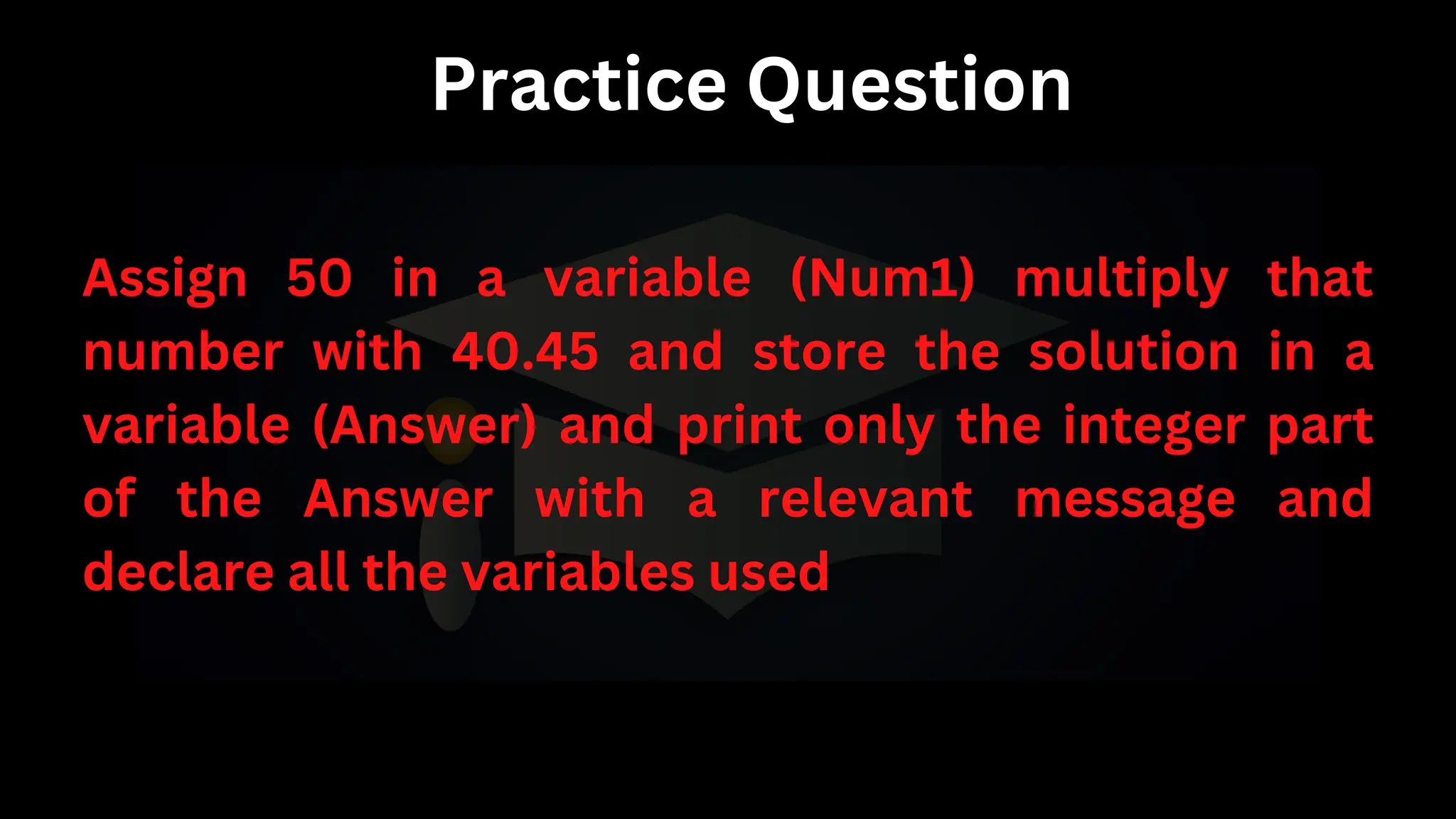 Practice Question
Assign 50 in a variable (Num1) multiply that
number with 40.45 and store the solution in a
variable (Answer) and print only the integer part
of the Answer with a relevant message and
declare all the variables used
 