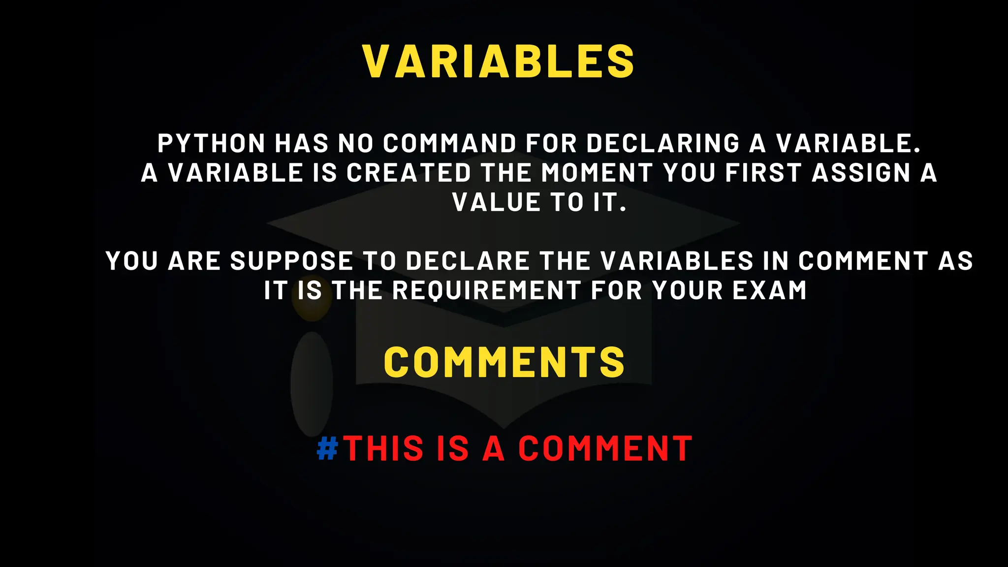 VARIABLES
PYTHON HAS NO COMMAND FOR DECLARING A VARIABLE.
A VARIABLE IS CREATED THE MOMENT YOU FIRST ASSIGN A
VALUE TO IT.
YOU ARE SUPPOSE TO DECLARE THE VARIABLES IN COMMENT AS
IT IS THE REQUIREMENT FOR YOUR EXAM
COMMENTS
#THIS IS A COMMENT
 