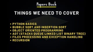 THINGS WE NEED TO COVER
PYTHON BASICS
BUBBLE SORT AND INSERTION SORT
OBJECT ORIENTED PROGRAMMING
ADT (STACKS QUEUE LINKED LIST BINARY TREE)
FILES PROCESSING AND EXCEPTION HANDLING
RECURSION
 