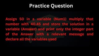 Practice Question
Assign 50 in a variable (Num1) multiply that
number with 40.45 and store the solution in a
variable (Answer) and print only the integer part
of the Answer with a relevant message and
declare all the variables used
 