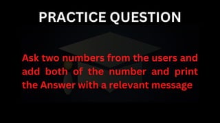 PRACTICE QUESTION
Ask two numbers from the users and
add both of the number and print
the Answer with a relevant message
 