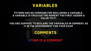 VARIABLES
PYTHON HAS NO COMMAND FOR DECLARING A VARIABLE.
A VARIABLE IS CREATED THE MOMENT YOU FIRST ASSIGN A
VALUE TO IT.
YOU ARE SUPPOSE TO DECLARE THE VARIABLES IN COMMENT AS
IT IS THE REQUIREMENT FOR YOUR EXAM
COMMENTS
#THIS IS A COMMENT
 