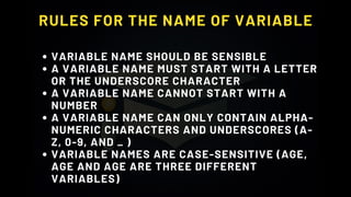 RULES FOR THE NAME OF VARIABLE
VARIABLE NAME SHOULD BE SENSIBLE
A VARIABLE NAME MUST START WITH A LETTER
OR THE UNDERSCORE CHARACTER
A VARIABLE NAME CANNOT START WITH A
NUMBER
A VARIABLE NAME CAN ONLY CONTAIN ALPHA-
NUMERIC CHARACTERS AND UNDERSCORES (A-
Z, 0-9, AND _ )
VARIABLE NAMES ARE CASE-SENSITIVE (AGE,
AGE AND AGE ARE THREE DIFFERENT
VARIABLES)
 