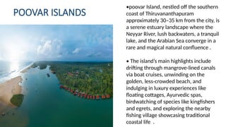 POOVAR ISLANDS
. .
•poovar Island, nestled off the southern
coast of Thiruvananthapuram
approximately 30–35 km from the city, is
a serene estuary landscape where the
Neyyar River, lush backwaters, a tranquil
lake, and the Arabian Sea converge in a
rare and magical natural confluence .
• The island’s main highlights include
drifting through mangrove-lined canals
via boat cruises, unwinding on the
golden, less crowded beach, and
‑
indulging in luxury experiences like
floating cottages, Ayurvedic spas,
birdwatching of species like kingfishers
and egrets, and exploring the nearby
fishing village showcasing traditional
coastal life .
 