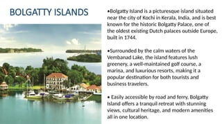 BOLGATTY ISLANDS •Bolgatty Island is a picturesque island situated
near the city of Kochi in Kerala, India, and is best
known for the historic Bolgatty Palace, one of
the oldest existing Dutch palaces outside Europe,
built in 1744.
•Surrounded by the calm waters of the
Vembanad Lake, the island features lush
greenery, a well-maintained golf course, a
marina, and luxurious resorts, making it a
popular destination for both tourists and
business travelers.
• Easily accessible by road and ferry, Bolgatty
Island offers a tranquil retreat with stunning
views, cultural heritage, and modern amenities
all in one location.
 