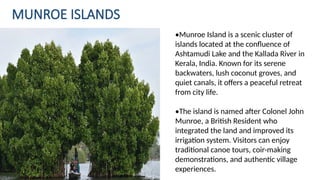 MUNROE ISLANDS
•Munroe Island is a scenic cluster of
islands located at the confluence of
Ashtamudi Lake and the Kallada River in
Kerala, India. Known for its serene
backwaters, lush coconut groves, and
quiet canals, it offers a peaceful retreat
from city life.
•The island is named after Colonel John
Munroe, a British Resident who
integrated the land and improved its
irrigation system. Visitors can enjoy
traditional canoe tours, coir-making
demonstrations, and authentic village
experiences.
 