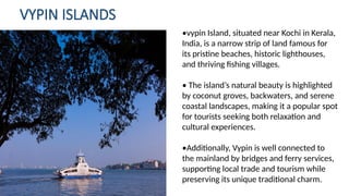 VYPIN ISLANDS
•vypin Island, situated near Kochi in Kerala,
India, is a narrow strip of land famous for
its pristine beaches, historic lighthouses,
and thriving fishing villages.
• The island’s natural beauty is highlighted
by coconut groves, backwaters, and serene
coastal landscapes, making it a popular spot
for tourists seeking both relaxation and
cultural experiences.
•Additionally, Vypin is well connected to
the mainland by bridges and ferry services,
supporting local trade and tourism while
preserving its unique traditional charm.
 
