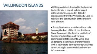 WILLINGDON ISLANDS •Willingdon Island, located in the heart of
Kochi, Kerala, is one of India's largest
artificial islands, created in 1936 by
dredging soil from the Vembanadu Lake to
facilitate the construction of the modern
Port of Kochi.
• Today, it serves as a vital maritime hub,
housing the Port of Kochi, the Southern
Naval Command, the Central Institute of
Fisheries Technology, and various
commercial establishments, while also
undergoing a significant transformation
with a ₹500 crore development plan aimed
at enhancing its commercial and tourism
infrastructure .
 
