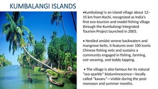 KUMBALANGI ISLANDS
•kumbalangi is an island village about 12–
15 km from Kochi, recognized as India’s
first eco tourism and model fishing village
‑
through the Kumbalangi Integrated
Tourism Project launched in 2003.
• Nestled amidst serene backwaters and
mangrove belts, it features over 100 iconic
Chinese fishing nets and sustains a
community engaged in fishing, farming,
coir weaving, and toddy tapping.
• The village is also famous for its natural
“sea sparkle” bioluminescence—locally
called “kavaru”—visible during the post-
monsoon and summer months.
 