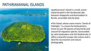 PATHIRAMANAL ISLANDS
•pathiramanal Island is a small, scenic
island located in the Vembanad Lake
between Alappuzha and Kumarakom in
Kerala, accessible only by boat.
•The island, whose name means "Sands of
Midnight," is a haven for birdwatchers,
home to over 90 species of local birds and
around 50 migratory species. Surrounded
by calm backwaters and rich biodiversity, it
offers a peaceful escape into nature and is
ideal for eco-tourism and nature
photography.
 