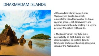 DHARMADAM ISLANDS
•Dharmadam Island, located near
Thalassery in Kerala, is a small,
uninhabited island famous for its dense
coconut groves, rich biodiversity, and
pristine natural beauty, making it a serene
getaway for nature enthusiasts.
• The island’s main highlight is its
accessibility on foot during low tide,
allowing visitors to explore its lush
landscape and enjoy stunning panoramic
views of the Arabian Sea.
 