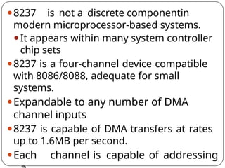 ⚫8237 is not a discrete componentin
modern microprocessor-based systems.
⚫It appears within many system controller
chip sets
⚫8237 is a four-channel device compatible
with 8086/8088, adequate for small
systems.
⚫Expandable to any number of DMA
channel inputs
⚫8237 is capable of DMA transfers at rates
up to 1.6MB per second.
⚫Each channel is capable of addressing
 