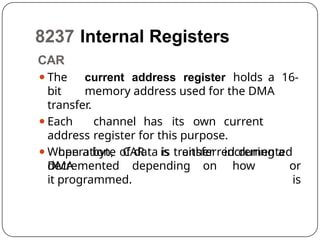 8237 Internal Registers
CAR
⚫The current address register holds a 16-
bit memory address used for the DMA
transfer.
⚫Each channel has its own current
address register for this purpose.
⚫When a byte of data is transferred during a
DMA
operation, CAR is either incremented
or
is
decremented depending on how
it programmed.
 