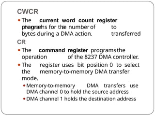CWCR
⚫The current word count register
programs a to
transferred
channel for the numberof
bytes during a DMA action.
CR
⚫The command register programsthe
operation of the 8237 DMA controller.
⚫The register uses bit position 0 to select
the memory-to-memory DMA transfer
mode.
⚫Memory-to-memory DMA transfers use
DMA channel 0 to hold the source address
⚫DMA channel 1 holds the destination address
 