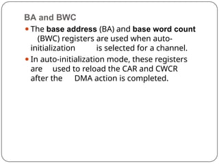 BA and BWC
⚫The base address (BA) and base word count
(BWC) registers are used when auto-
initialization is selected for a channel.
⚫In auto-initialization mode, these registers
are used to reload the CAR and CWCR
after the DMA action is completed.
 