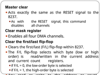 Master clear
⚫Acts exactly the same as the RESET signal to the
8237.
⚫As with the RESET signal, this command
disables all channels
Clear mask register
⚫Enables all four DMA channels.
Clear the first/last flip-flop
⚫Clears the first/last (F/L) flip-flop within 8237.
⚫The F/L flip-flop selects which byte (low or high
order) is read/written in the current address
and current count registers.
⚫if F/L = 0, the low-order byte is selected
⚫if F/L = 1, the high-order byte is selected
 