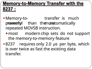 ⚫Memory-to-
memory
transfer is much
more
powerful than the automatically
repeated MOVSB instruction.
⚫most modern chip sets do not support
the memory-to-memory feature
⚫8237 requires only 2.0 µs per byte, which
is over twice as fast the existing data
transfer.
 