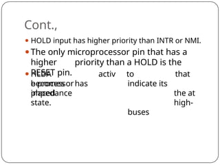 Cont.,
⚫ HOLD input has higher priority than INTR or NMI.
⚫The only microprocessor pin that has a
higher priority than a HOLD is the
RESET pin.
⚫HLDA
becomes
activ
e processorhas
placed
to
indicate its
buses
that
the at
high-
impedance
state.
 