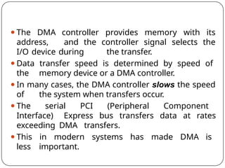 ⚫The DMA controller provides memory with its
address, and the controller signal selects the
I/O device during the transfer.
⚫Data transfer speed is determined by speed of
the memory device or a DMA controller.
⚫In many cases, the DMA controller slows the speed
of the system when transfers occur.
⚫The serial PCI (Peripheral Component
Interface) Express bus transfers data at rates
exceeding DMA transfers.
⚫This in modern systems has made DMA is
less important.
 