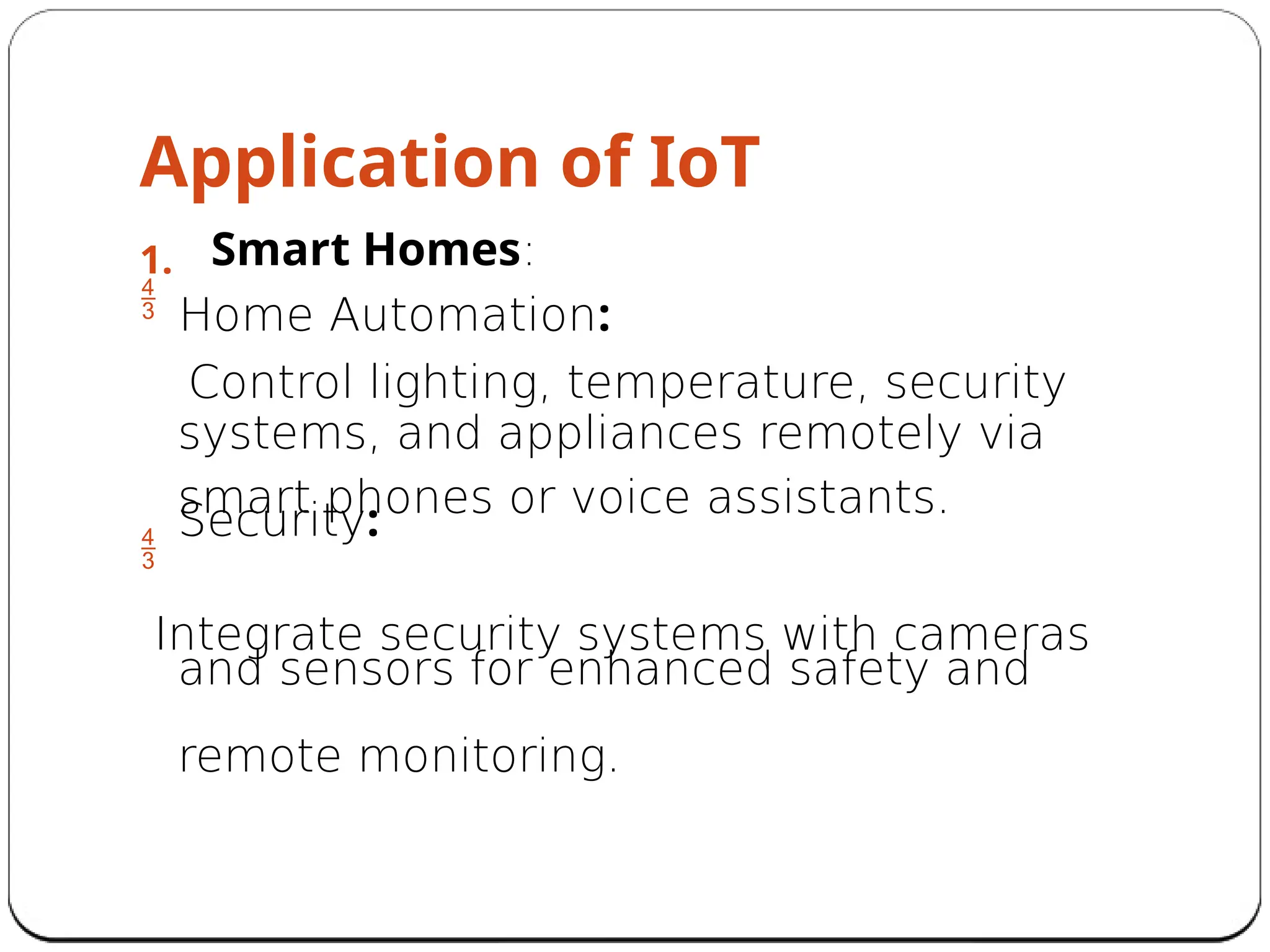 Application of IoT
1.

Smart Homes:
Home Automation:
Control lighting, temperature, security
systems, and appliances remotely via
smart phones or voice assistants.
Security:

Integrate security systems with cameras
and sensors for enhanced safety and
remote monitoring.
 